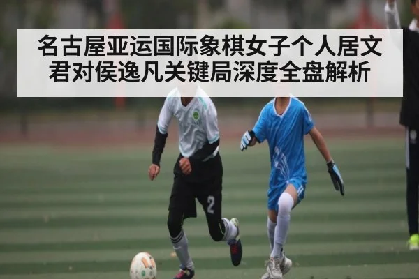 名古屋亚运国际象棋女子个人居文君对侯逸凡关键局深度全盘解析